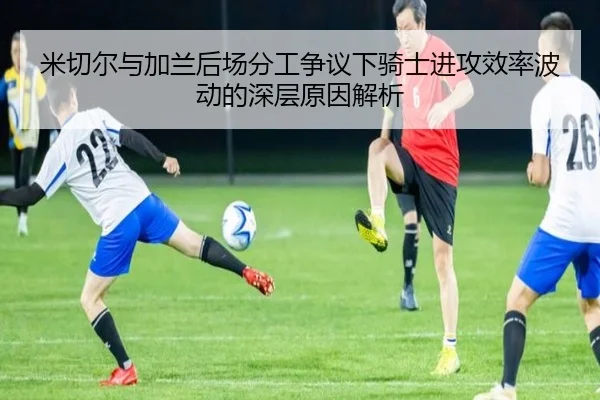 米切尔与加兰后场分工争议下骑士进攻效率波动的深层原因解析