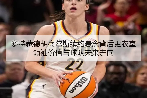 多特蒙德胡梅尔斯续约悬念背后更衣室领袖价值与球队未来走向
