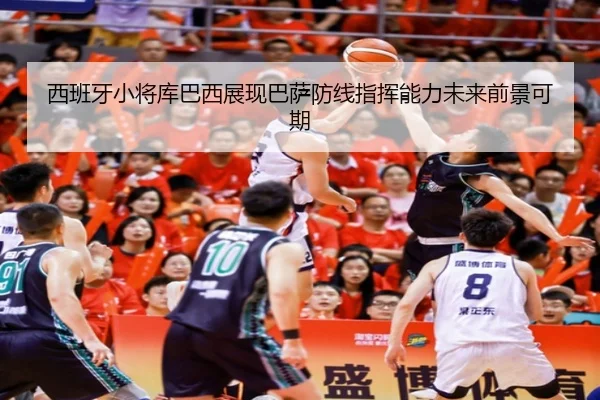 西班牙小将库巴西展现巴萨防线指挥能力未来前景可期