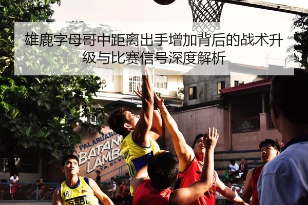 雄鹿字母哥中距离出手增加背后的战术升级与比赛信号深度解析