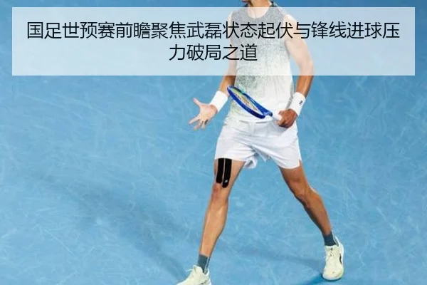 国足世预赛前瞻聚焦武磊状态起伏与锋线进球压力破局之道