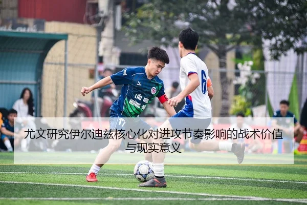 尤文研究伊尔迪兹核心化对进攻节奏影响的战术价值与现实意义