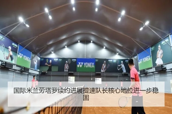 国际米兰劳塔罗续约进展提速队长核心地位进一步稳固
