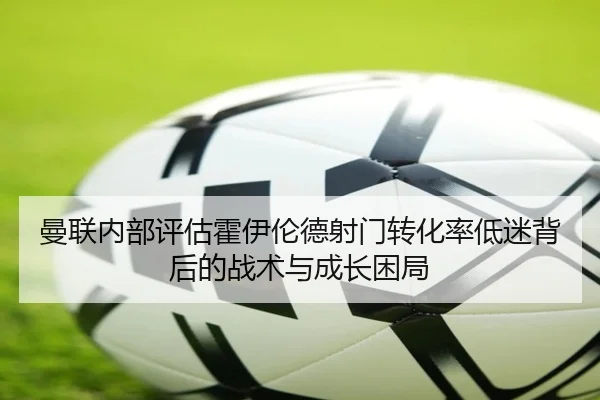 曼联内部评估霍伊伦德射门转化率低迷背后的战术与成长困局