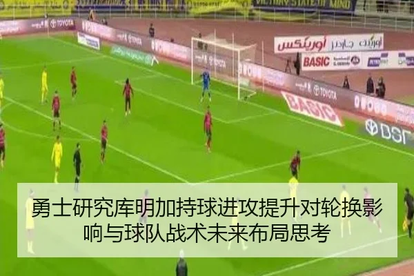 勇士研究库明加持球进攻提升对轮换影响与球队战术未来布局思考